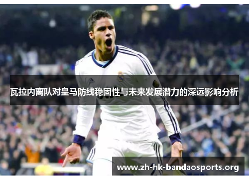 瓦拉内离队对皇马防线稳固性与未来发展潜力的深远影响分析