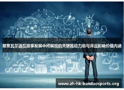 聚焦瓦尔迪在故事发展中所展现的关键推动力量与深远影响价值内涵 聚焦瓦尔迪在故事发展中所展现的关键推动力量与深远影响价值内涵